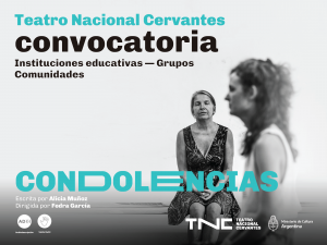 Sobre fondo gris en letras verdes y negras, se lee: Teatro Nacional Cervantes. Convocatoria. Instituciones educativas. Grupos. Comunidades. Debajo se destaca el título: Condolencias. Escrita por Alicia Muñoz. Dirigida por Fedra García. En primer plano, una joven está sentada de perfil. Es delgada, de cabello ondulado y viste prendas claras. Atrás, una mujer de cabello recogido y vestido estampado, está sentada con los ojos cerrados y las manos juntas, apoyadas en las piernas. En el margen inferior aparece el logo de audiodescripción, representado por las iniciales A y D junto a tres semicírculos que remiten a ondas sonoras. Al lado, el logo de visita táctil, se identifica con un círculo y una mano abierta en su interior. En el ángulo opuesto se lee: TNC Teatro Nacional Cervantes. Ministerio de Cultura Argentina.