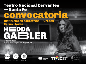 En el ángulo superior izquierdo se lee: Teatro Nacional Cervantes. Santa Fe. En el centro de la imagen aparece el texto: Convocatoria. Instituciones educativas. Grupos, comunidades. En un espacio a oscuras, una persona mira hacia adelante. Tiene el pelo largo que cae sobre el rostro y se toma de las manos. Sobre el margen inferior se destaca el título: Hedda Gabler. De Henrik Ibsen. Versión libre dirigida por Edgardo Dib. En la base se distinguen los pictogramas de Audiodescripción, visita táctil y código QR. Al lado, los logos de Santa fe Capital,. TNC Produce en el país, con un triángulo multicolor que atraviesa la letra N de la sigla y el escudo del Ministerio de Cultura de Argentina.